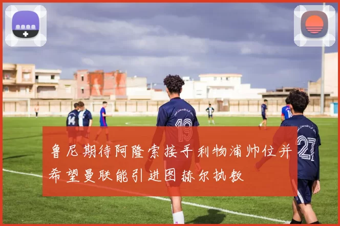 鲁尼期待阿隆索接手利物浦帅位并希望曼联能引进图赫尔执教