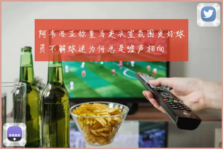 阿韦洛亚称皇马更衣室氛围良好球员不解球迷为何总是嘘声相向