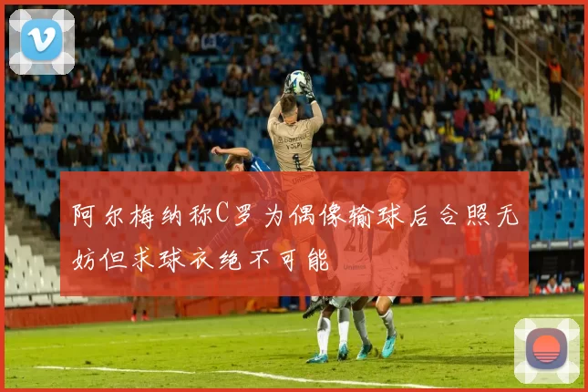 阿尔梅纳称C罗为偶像输球后合照无妨但求球衣绝不可能