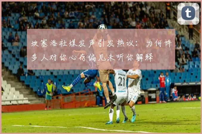 坎塞洛社媒发声引发热议：为何许多人对你心存偏见未听你解释