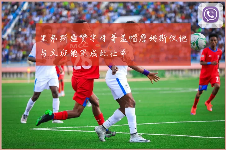 里弗斯盛赞字母哥盖帽詹姆斯仅他与文班能完成此壮举