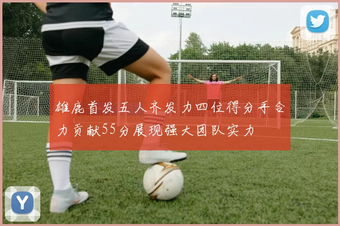 雄鹿首发五人齐发力四位得分手合力贡献55分展现强大团队实力