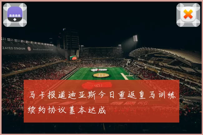马卡报道迪亚斯今日重返皇马训练续约协议基本达成
