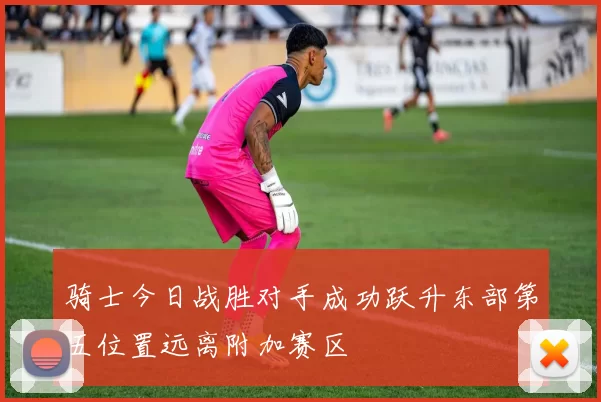 骑士今日战胜对手成功跃升东部第五位置远离附加赛区