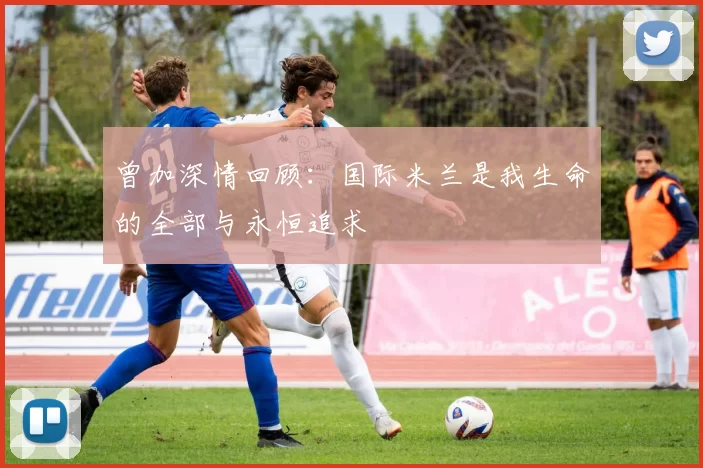 曾加深情回顾：国际米兰是我生命的全部与永恒追求