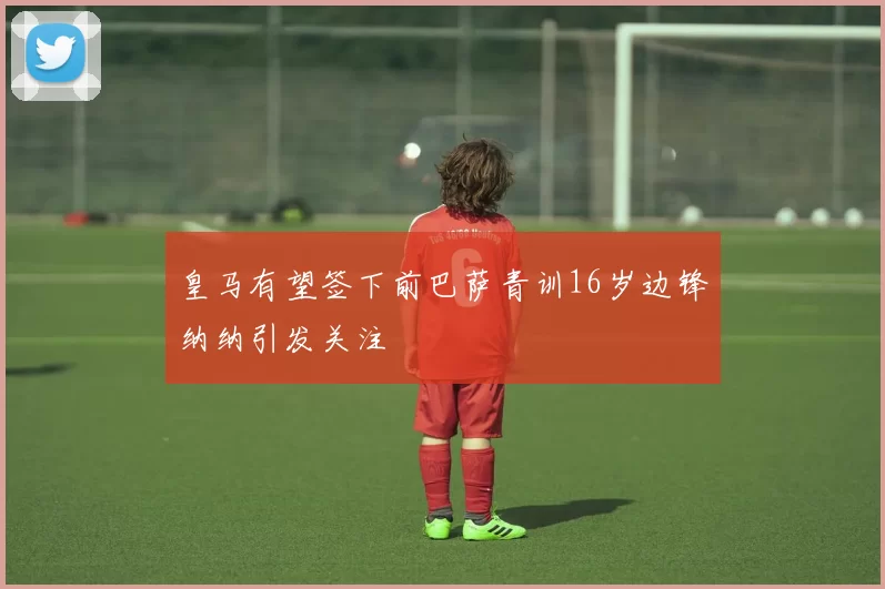 皇马有望签下前巴萨青训16岁边锋纳纳引发关注