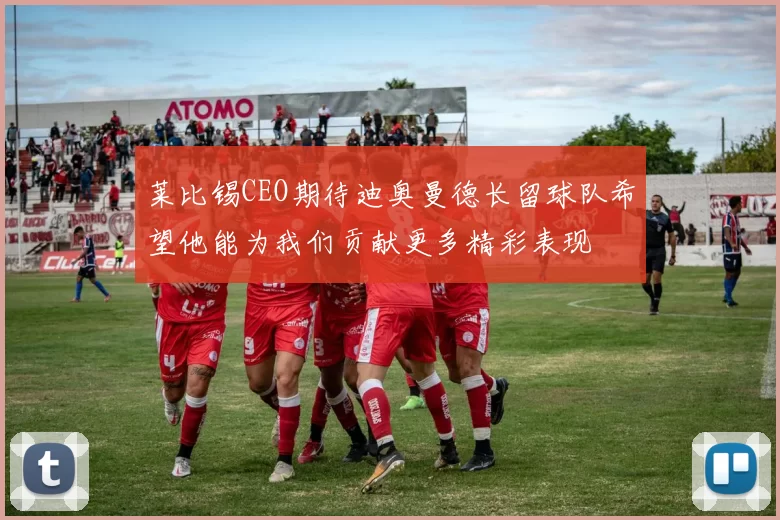 莱比锡CEO期待迪奥曼德长留球队希望他能为我们贡献更多精彩表现